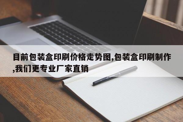 目前包装盒印刷价格走势图,包装盒印刷制作,我们更专业厂家直销
