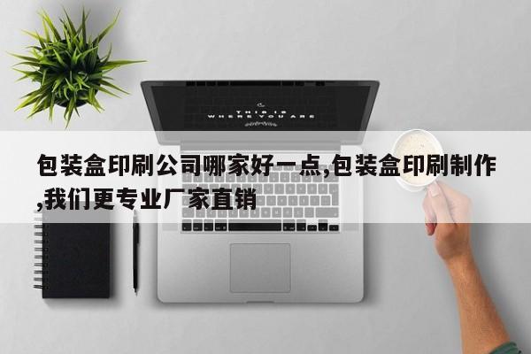 包装盒印刷公司哪家好一点,包装盒印刷制作,我们更专业厂家直销