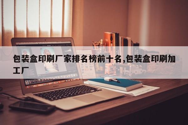 包装盒印刷厂家排名榜前十名,包装盒印刷加工厂