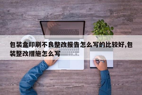 包装盒印刷不良整改报告怎么写的比较好,包装整改措施怎么写