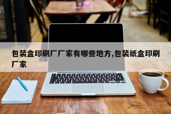 包装盒印刷厂厂家有哪些地方,包装纸盒印刷厂家
