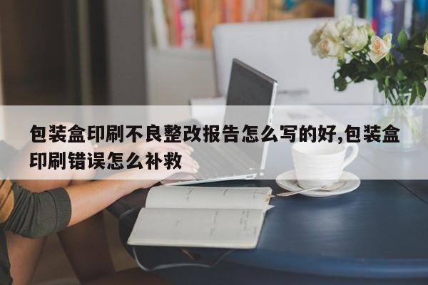 包装盒印刷不良整改报告怎么写的好,包装盒印刷错误怎么补救