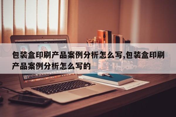 包装盒印刷产品案例分析怎么写,包装盒印刷产品案例分析怎么写的
