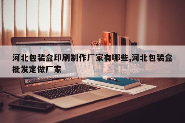 河北包装盒印刷制作厂家有哪些,河北包装盒批发定做厂家