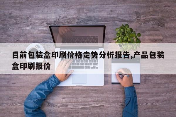 目前包装盒印刷价格走势分析报告,产品包装盒印刷报价
