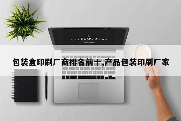包装盒印刷厂商排名前十,产品包装印刷厂家