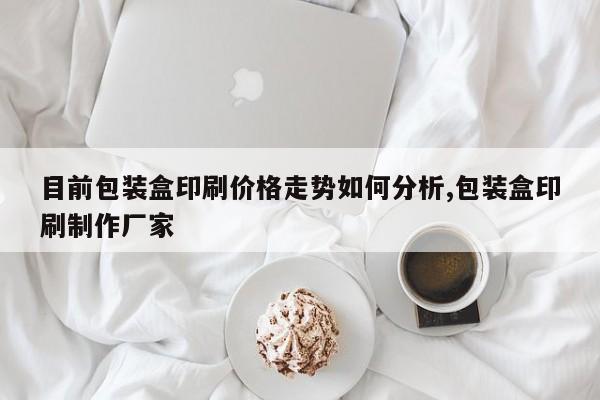 目前包装盒印刷价格走势如何分析,包装盒印刷制作厂家